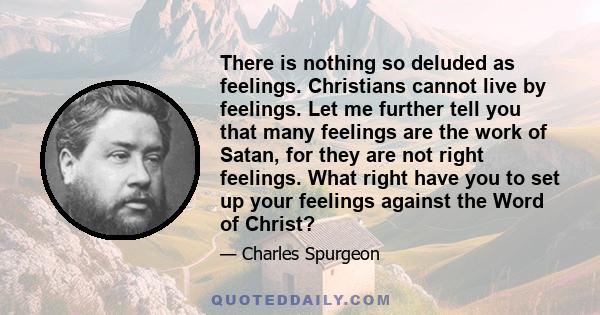 There is nothing so deluded as feelings. Christians cannot live by feelings. Let me further tell you that many feelings are the work of Satan, for they are not right feelings. What right have you to set up your feelings 