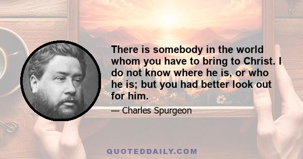 There is somebody in the world whom you have to bring to Christ. I do not know where he is, or who he is; but you had better look out for him.