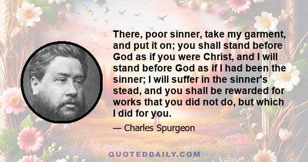 There, poor sinner, take my garment, and put it on; you shall stand before God as if you were Christ, and I will stand before God as if I had been the sinner; I will suffer in the sinner's stead, and you shall be