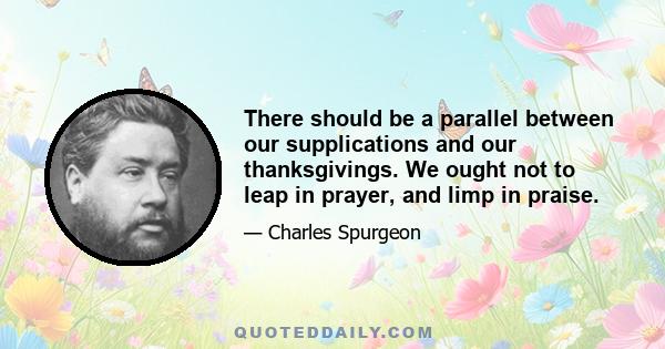 There should be a parallel between our supplications and our thanksgivings. We ought not to leap in prayer, and limp in praise.