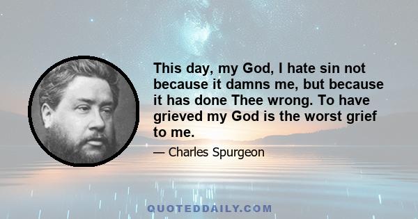 This day, my God, I hate sin not because it damns me, but because it has done Thee wrong. To have grieved my God is the worst grief to me.