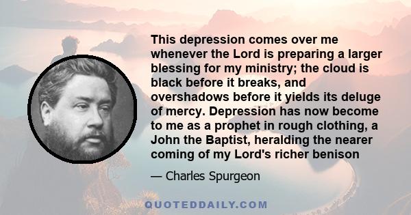 This depression comes over me whenever the Lord is preparing a larger blessing for my ministry; the cloud is black before it breaks, and overshadows before it yields its deluge of mercy. Depression has now become to me