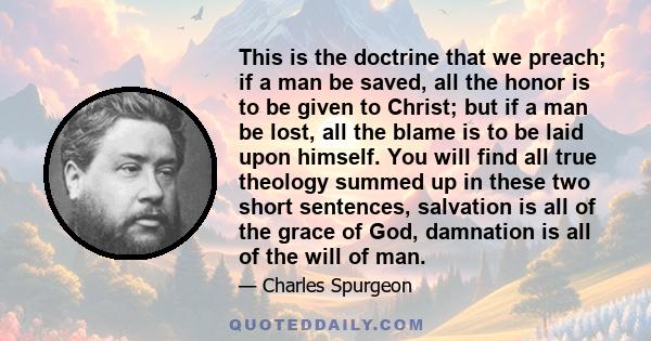 This is the doctrine that we preach; if a man be saved, all the honor is to be given to Christ; but if a man be lost, all the blame is to be laid upon himself. You will find all true theology summed up in these two