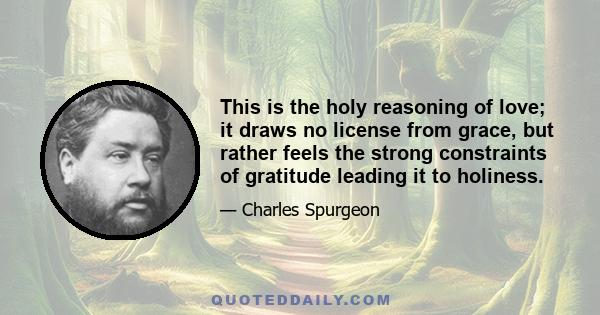 This is the holy reasoning of love; it draws no license from grace, but rather feels the strong constraints of gratitude leading it to holiness.