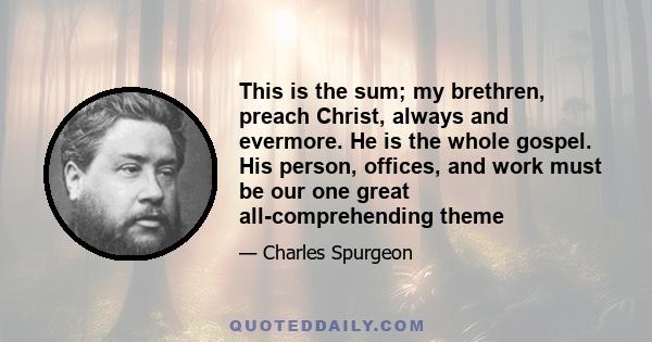 This is the sum; my brethren, preach Christ, always and evermore. He is the whole gospel. His person, offices, and work must be our one great all-comprehending theme