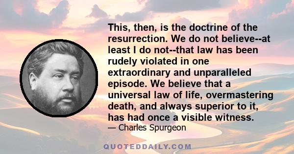 This, then, is the doctrine of the resurrection. We do not believe--at least I do not--that law has been rudely violated in one extraordinary and unparalleled episode. We believe that a universal law of life,