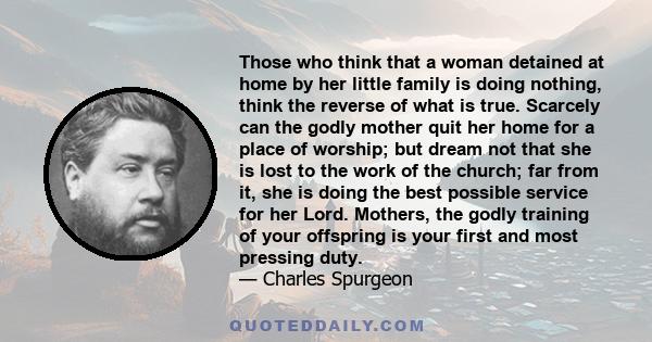 Those who think that a woman detained at home by her little family is doing nothing, think the reverse of what is true. Scarcely can the godly mother quit her home for a place of worship; but dream not that she is lost