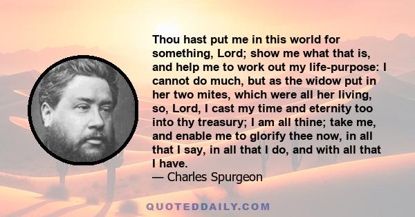 Thou hast put me in this world for something, Lord; show me what that is, and help me to work out my life-purpose: I cannot do much, but as the widow put in her two mites, which were all her living, so, Lord, I cast my