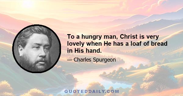 To a hungry man, Christ is very lovely when He has a loaf of bread in His hand.