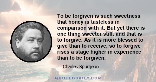 To be forgiven is such sweetness that honey is tasteless in comparison with it. But yet there is one thing sweeter still, and that is to forgive. As it is more blessed to give than to receive, so to forgive rises a