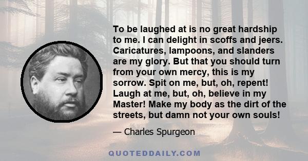 To be laughed at is no great hardship to me. I can delight in scoffs and jeers. Caricatures, lampoons, and slanders are my glory. But that you should turn from your own mercy, this is my sorrow. Spit on me, but, oh,