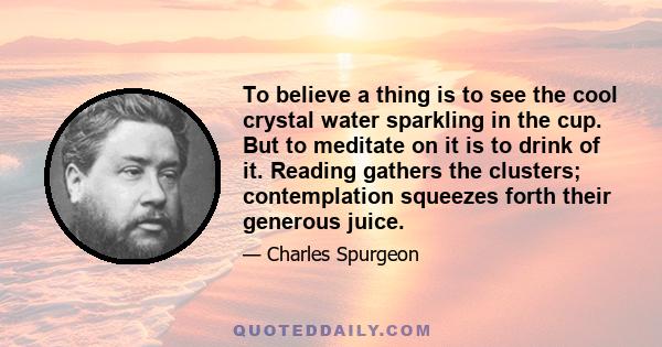 To believe a thing is to see the cool crystal water sparkling in the cup. But to meditate on it is to drink of it. Reading gathers the clusters; contemplation squeezes forth their generous juice.