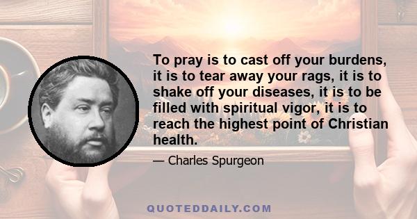 To pray is to cast off your burdens, it is to tear away your rags, it is to shake off your diseases, it is to be filled with spiritual vigor, it is to reach the highest point of Christian health.