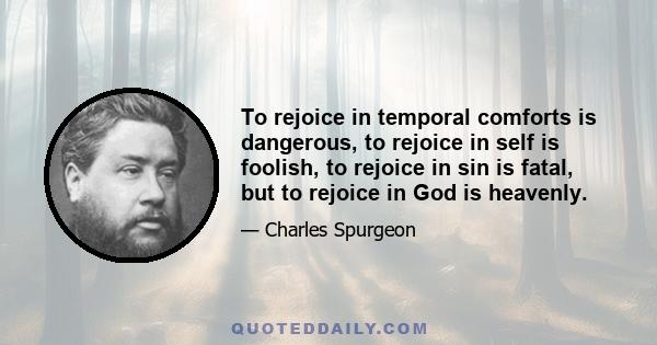 To rejoice in temporal comforts is dangerous, to rejoice in self is foolish, to rejoice in sin is fatal, but to rejoice in God is heavenly.