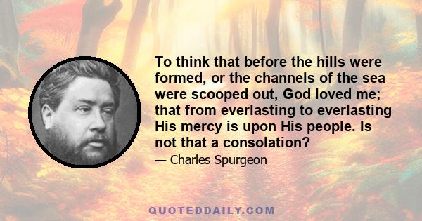 To think that before the hills were formed, or the channels of the sea were scooped out, God loved me; that from everlasting to everlasting His mercy is upon His people. Is not that a consolation?