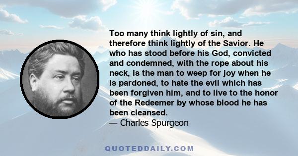 Too many think lightly of sin, and therefore think lightly of the Savior. He who has stood before his God, convicted and condemned, with the rope about his neck, is the man to weep for joy when he is pardoned, to hate