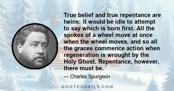 True belief and true repentance are twins: it would be idle to attempt to say which is born first. All the spokes of a wheel move at once when the wheel moves, and so all the graces commence action when regeneration is