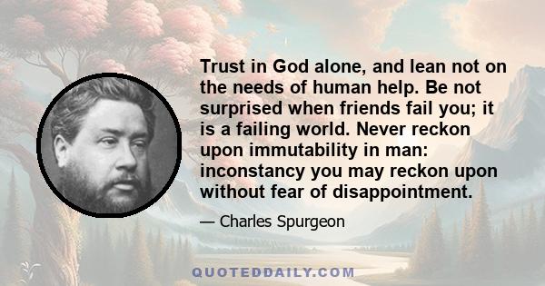 Trust in God alone, and lean not on the needs of human help. Be not surprised when friends fail you; it is a failing world. Never reckon upon immutability in man: inconstancy you may reckon upon without fear of