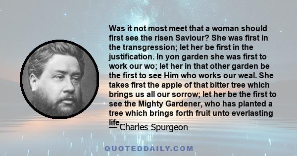 Was it not most meet that a woman should first see the risen Saviour? She was first in the transgression; let her be first in the justification. In yon garden she was first to work our wo; let her in that other garden