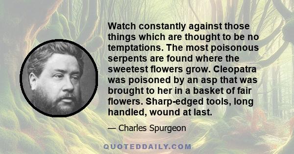 Watch constantly against those things which are thought to be no temptations. The most poisonous serpents are found where the sweetest flowers grow. Cleopatra was poisoned by an asp that was brought to her in a basket