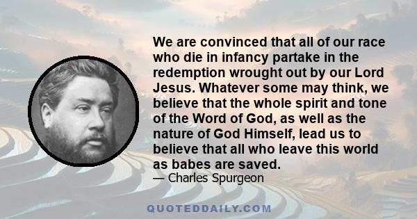 We are convinced that all of our race who die in infancy partake in the redemption wrought out by our Lord Jesus. Whatever some may think, we believe that the whole spirit and tone of the Word of God, as well as the