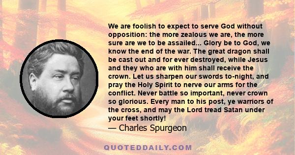 We are foolish to expect to serve God without opposition: the more zealous we are, the more sure are we to be assailed... Glory be to God, we know the end of the war. The great dragon shall be cast out and for ever