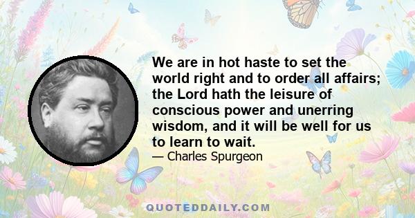 We are in hot haste to set the world right and to order all affairs; the Lord hath the leisure of conscious power and unerring wisdom, and it will be well for us to learn to wait.