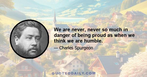 We are never, never so much in danger of being proud as when we think we are humble.