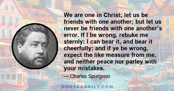 We are one in Christ; let us be friends with one another; but let us never be friends with one another’s error. If I be wrong, rebuke me sternly; I can bear it, and bear it cheerfully; and if ye be wrong, expect the