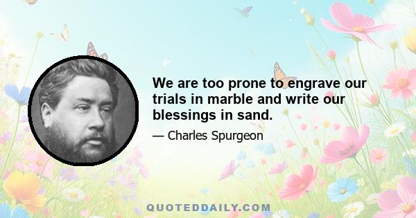 We are too prone to engrave our trials in marble and write our blessings in sand.