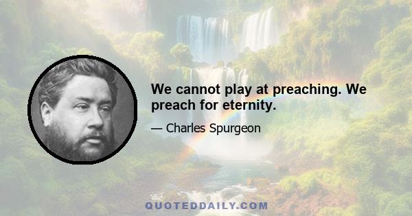 We cannot play at preaching. We preach for eternity.