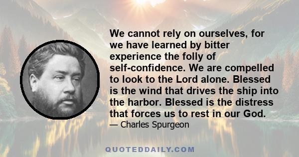 We cannot rely on ourselves, for we have learned by bitter experience the folly of self-confidence. We are compelled to look to the Lord alone. Blessed is the wind that drives the ship into the harbor. Blessed is the