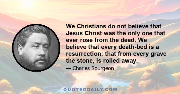 We Christians do not believe that Jesus Christ was the only one that ever rose from the dead. We believe that every death-bed is a resurrection; that from every grave the stone, is rolled away.