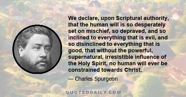 We declare, upon Scriptural authority, that the human will is so desperately set on mischief, so depraved, and so inclined to everything that is evil, and so disinclined to everything that is good, that without the