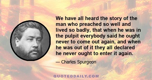 We have all heard the story of the man who preached so well and lived so badly, that when he was in the pulpit everybody said he ought never to come out again, and when he was out of it they all declared he never ought