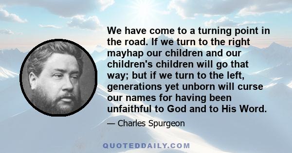 We have come to a turning point in the road. If we turn to the right mayhap our children and our children's children will go that way; but if we turn to the left, generations yet unborn will curse our names for having