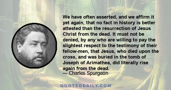 We have often asserted, and we affirm it yet again, that no fact in history is better attested than the resurrection of Jesus Christ from the dead. It must not be denied, by any who are willing to pay the slightest