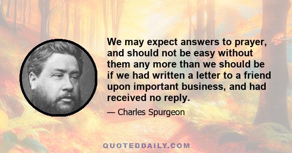 We may expect answers to prayer, and should not be easy without them any more than we should be if we had written a letter to a friend upon important business, and had received no reply.