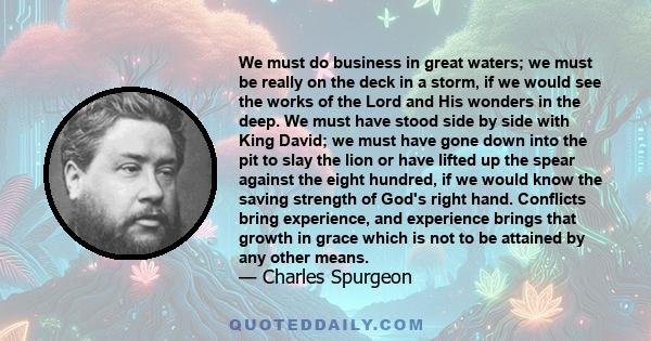 We must do business in great waters; we must be really on the deck in a storm, if we would see the works of the Lord and His wonders in the deep. We must have stood side by side with King David; we must have gone down