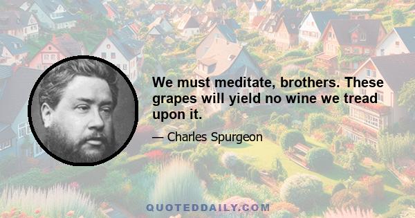 We must meditate, brothers. These grapes will yield no wine we tread upon it.