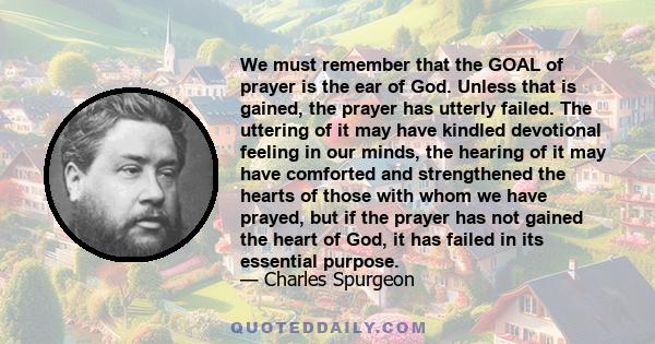 We must remember that the GOAL of prayer is the ear of God. Unless that is gained, the prayer has utterly failed. The uttering of it may have kindled devotional feeling in our minds, the hearing of it may have comforted 