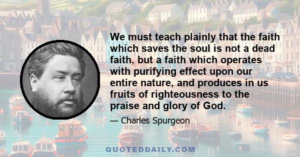 We must teach plainly that the faith which saves the soul is not a dead faith, but a faith which operates with purifying effect upon our entire nature, and produces in us fruits of righteousness to the praise and glory