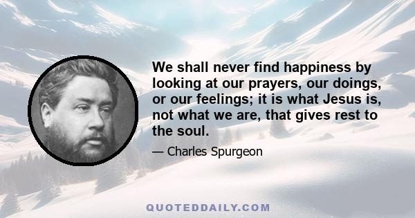 We shall never find happiness by looking at our prayers, our doings, or our feelings; it is what Jesus is, not what we are, that gives rest to the soul.