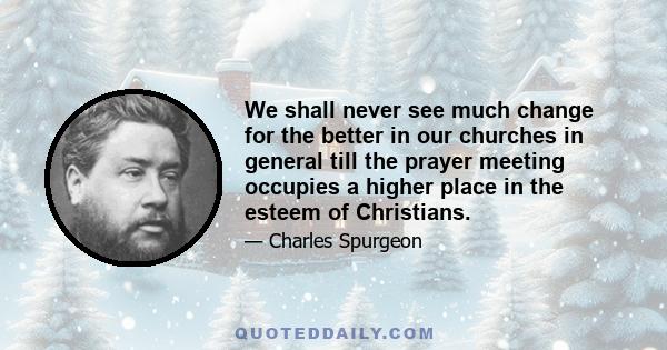 We shall never see much change for the better in our churches in general till the prayer meeting occupies a higher place in the esteem of Christians.