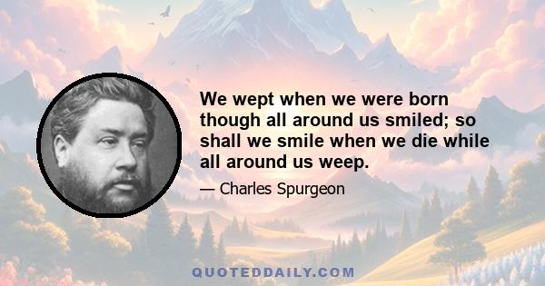 We wept when we were born though all around us smiled; so shall we smile when we die while all around us weep.