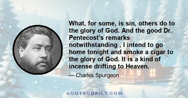 What, for some, is sin, others do to the glory of God. And the good Dr. Pentecost's remarks notwithstanding , I intend to go home tonight and smoke a cigar to the glory of God. It is a kind of incense drifting to Heaven.