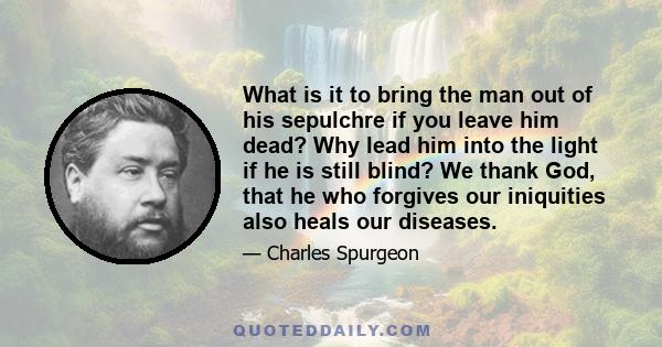 What is it to bring the man out of his sepulchre if you leave him dead? Why lead him into the light if he is still blind? We thank God, that he who forgives our iniquities also heals our diseases.