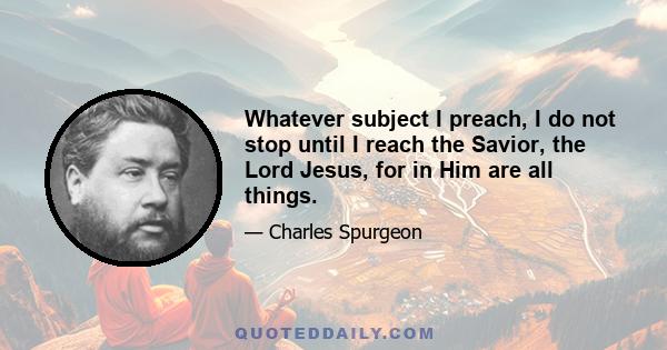 Whatever subject I preach, I do not stop until I reach the Savior, the Lord Jesus, for in Him are all things.