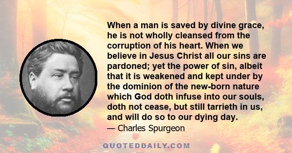 When a man is saved by divine grace, he is not wholly cleansed from the corruption of his heart. When we believe in Jesus Christ all our sins are pardoned; yet the power of sin, albeit that it is weakened and kept under 