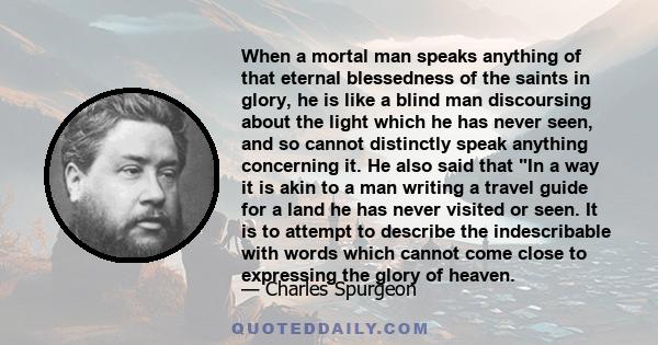 When a mortal man speaks anything of that eternal blessedness of the saints in glory, he is like a blind man discoursing about the light which he has never seen, and so cannot distinctly speak anything concerning it. He 